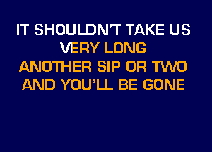 IT SHOULDN'T TAKE US
VERY LONG
ANOTHER SIP OR TWO
AND YOU'LL BE GONE