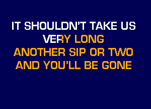 IT SHOULDN'T TAKE US
VERY LONG
ANOTHER SIP OR TWO
AND YOU'LL BE GONE