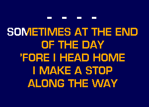 SOMETIMES AT THE END
OF THE DAY
'FORE I HEAD HOME
I MAKE A STOP
ALONG THE WAY