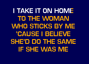 I TAKE IT ON HOME
TO THE WOMAN
WHO STICKS BY ME
'CAUSE I BELIEVE
SHE'D DO THE SAME
IF SHE WAS ME