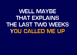 WELL MAYBE
THAT EXPLAINS
THE LAST TWO WEEKS
YOU CALLED ME UP