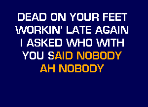 DEAD ON YOUR FEET
WORKIM LATE AGAIN
I ASKED WHO WITH
YOU SAID NOBODY
AH NOBODY