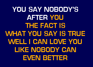 YOU SAY NOBODY'S
AFTER YOU
THE FACT IS
WHAT YOU SAY IS TRUE
WELL I CAN LOVE YOU
LIKE NOBODY CAN
EVEN BETTER