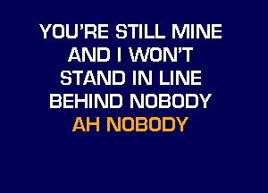 YOU'RE STILL MINE
AND I WON'T
STAND IN LINE
BEHIND NOBODY
AH NOBODY