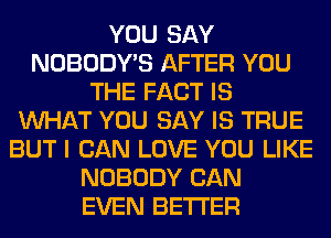 YOU SAY
NOBODY'S AFTER YOU
THE FACT IS
WHAT YOU SAY IS TRUE
BUT I CAN LOVE YOU LIKE
NOBODY CAN
EVEN BETTER