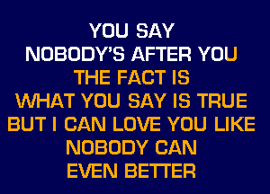 YOU SAY
NOBODY'S AFTER YOU
THE FACT IS
WHAT YOU SAY IS TRUE
BUT I CAN LOVE YOU LIKE
NOBODY CAN
EVEN BETTER