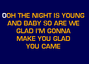 00H THE NIGHT IS YOUNG
AND BABY 80 ARE WE
GLAD I'M GONNA
MAKE YOU GLAD
YOU CAME