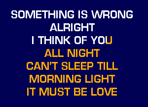 SOMETHING IS WRONG
ALRIGHT
I THINK OF YOU
ALL NIGHT
CAN'T SLEEP TILL
MORNING LIGHT
IT MUST BE LOVE
