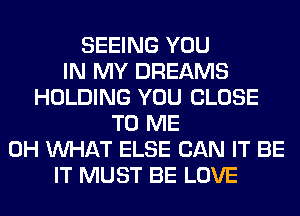 SEEING YOU
IN MY DREAMS
HOLDING YOU CLOSE
TO ME
0H WHAT ELSE CAN IT BE
IT MUST BE LOVE