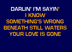 DARLIN' I'M SAYIN'

I KNOW
SOMETHING'S WRONG
BENEATH STILL WATERS
YOUR LOVE IS GONE