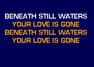 BENEATH STILL WATERS
YOUR LOVE IS GONE
BENEATH STILL WATERS
YOUR LOVE IS GONE