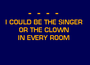 I COULD BE THE SINGER
OR THE CLOWN
IN EVERY ROOM