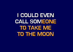 I COULD EVEN
CALL SOMEONE

TO TAKE ME
TO THE MOON