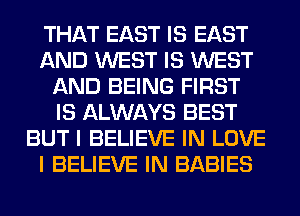 THAT EAST IS EAST
AND WEST IS WEST
AND BEING FIRST
IS ALWAYS BEST
BUT I BELIEVE IN LOVE
I BELIEVE IN BABIES