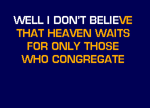 WELL I DON'T BELIEVE
THAT HEAVEN WAITS
FOR ONLY THOSE
WHO CONGREGATE