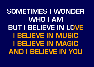 SOMETIMES I WONDER
INHO I AM
BUT I BELIEVE IN LOVE
I BELIEVE IN MUSIC
I BELIEVE IN MAGIC
AND I BELIEVE IN YOU