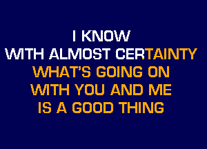 I KNOW
WITH ALMOST CERTAINTY
WHATS GOING ON
WITH YOU AND ME
IS A GOOD THING