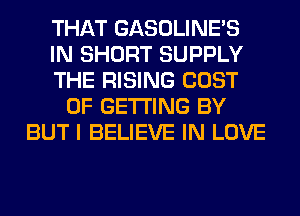 THAT GASOLINE'S
IN SHORT SUPPLY
THE RISING COST
OF GETTING BY
BUT I BELIEVE IN LOVE