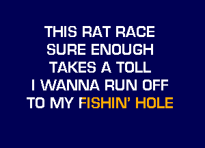 THIS RAT RACE
SURE ENOUGH
TAKES A TOLL
I WANNA RUN OFF
TO MY FISHIN' HOLE