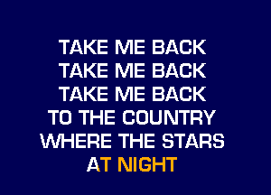TAKE ME BACK
TAKE ME BACK
TAKE ME BACK
TO THE COUNTRY
WHERE THE STARS
AT NIGHT