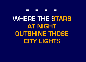 1NHERE THE STARS
AT NIGHT

OUTSHINE THOSE
CITY LIGHTS