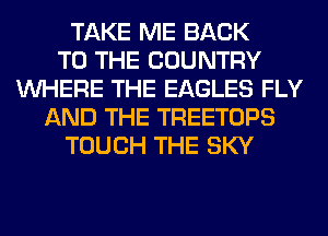 TAKE ME BACK
TO THE COUNTRY
WHERE THE EAGLES FLY
AND THE TREETOPS
TOUCH THE SKY