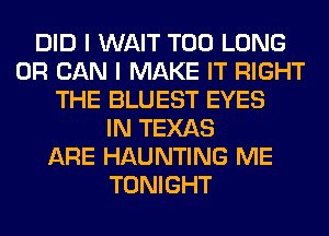 DID I WAIT T00 LONG
0R CAN I MAKE IT RIGHT
THE BLUEST EYES
IN TEXAS
ARE HAUNTING ME
TONIGHT