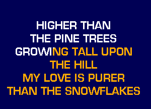 HIGHER THAN
THE PINE TREES
GROWING TALL UPON
THE HILL
MY LOVE IS PURER
THAN THE SNOWFLAKES