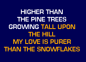 HIGHER THAN
THE PINE TREES
GROWING TALL UPON
THE HILL
MY LOVE IS PURER
THAN THE SNOWFLAKES