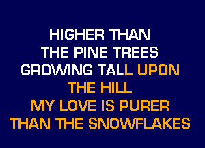 HIGHER THAN
THE PINE TREES
GROWING TALL UPON
THE HILL
MY LOVE IS PURER
THAN THE SNOWFLAKES