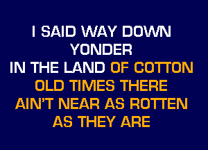 I SAID WAY DOWN
YONDER
IN THE LAND OF COTTON
OLD TIMES THERE
AIN'T NEAR AS ROTTEN
AS THEY ARE