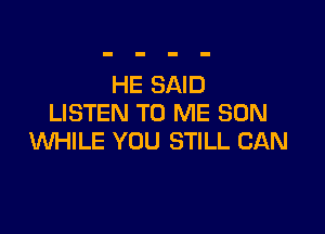 HE SAID
LISTEN TO ME SON

WHILE YOU STILL CAN