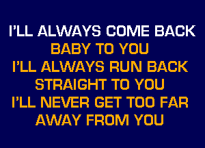 I'LL ALWAYS COME BACK
BABY TO YOU
I'LL ALWAYS RUN BACK
STRAIGHT TO YOU
I'LL NEVER GET T00 FAR
AWAY FROM YOU