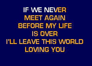 IF WE NEVER
MEET AGAIN
BEFORE MY LIFE
IS OVER
I'LL LEAVE THIS WORLD
LOVING YOU