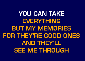 YOU CAN TAKE
EVERYTHING
BUT MY MEMORIES
FOR THEY'RE GOOD ONES
AND THEY'LL
SEE ME THROUGH