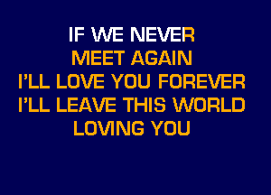 IF WE NEVER
MEET AGAIN
I'LL LOVE YOU FOREVER
I'LL LEAVE THIS WORLD
LOVING YOU