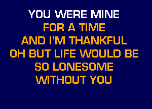 YOU WERE MINE
FOR A TIME
AND I'M THANKFUL
0H BUT LIFE WOULD BE
SO LONESOME
WITHOUT YOU