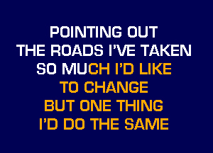 POINTING OUT
THE ROADS I'VE TAKEN
SO MUCH I'D LIKE
TO CHANGE
BUT ONE THING
I'D DO THE SAME