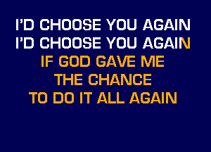 I'D CHOOSE YOU AGAIN
I'D CHOOSE YOU AGAIN
IF GOD GAVE ME
THE CHANCE
TO DO IT ALL AGAIN