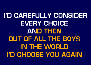 I'D CAREFULLY CONSIDER
EVERY CHOICE
AND THEN
OUT OF ALL THE BOYS
IN THE WORLD
I'D CHOOSE YOU AGAIN