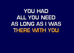 YOU HAD
ALL YOU NEED
AS LONG AS I WAS

THERE WITH YOU