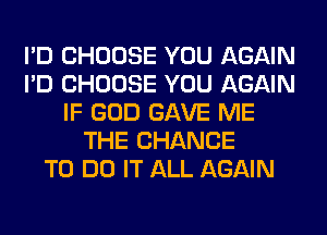 I'D CHOOSE YOU AGAIN
I'D CHOOSE YOU AGAIN
IF GOD GAVE ME
THE CHANCE
TO DO IT ALL AGAIN