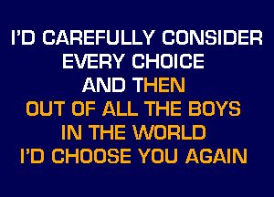 I'D CAREFULLY CONSIDER
EVERY CHOICE
AND THEN
OUT OF ALL THE BOYS
IN THE WORLD
I'D CHOOSE YOU AGAIN