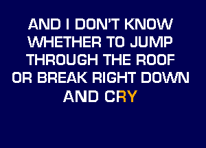 AND I DON'T KNOW

WHETHER T0 JUMP

THROUGH THE ROOF
0R BREAK RIGHT DOWN

AND CRY