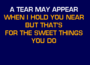 A TEAR MAY APPEAR
WHEN I HOLD YOU NEAR
BUT THAT'S
FOR THE SWEET THINGS
YOU DO