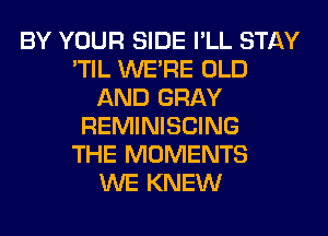 BY YOUR SIDE I'LL STAY
'TIL WERE OLD
AND GRAY
REMINISCING
THE MOMENTS
WE KNEW