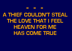 A THIEF COULDN'T STEAL
THE LOVE THAT I FEEL
HEAVEN FOR ME
HAS COME TRUE