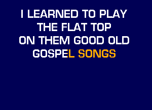 I LEARNED TO PLAY
THE FLAT TOP
0N THEM GOOD OLD
GOSPEL SONGS