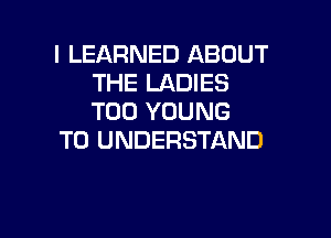 l LEARNED ABOUT
THE LADIES
T00 YOUNG

TO UNDERSTAND