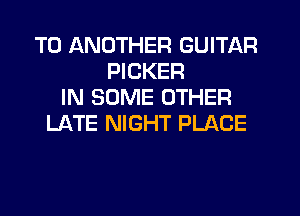 TO ANOTHER GUITAR
PICKER
IN SOME OTHER
LATE NIGHT PLACE